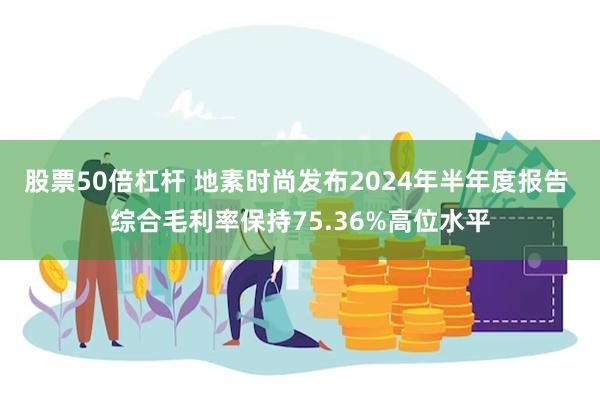 股票50倍杠杆 地素时尚发布2024年半年度报告 综合毛利率保持75.36%高位水平