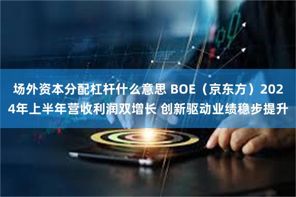 场外资本分配杠杆什么意思 BOE（京东方）2024年上半年营收利润双增长 创新驱动业绩稳步提升