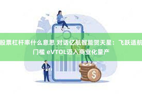 股票杠杆率什么意思 对话亿航智能贺天星：飞跃适航门槛 eVTOL迈入商业化量产