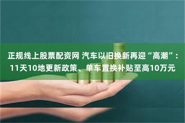 正规线上股票配资网 汽车以旧换新再迎“高潮”：11天10地更新政策、单车置换补贴至高10万元