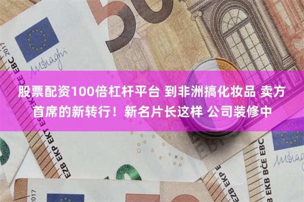 股票配资100倍杠杆平台 到非洲搞化妆品 卖方首席的新转行！新名片长这样 公司装修中