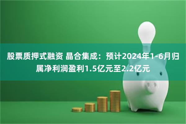 股票质押式融资 晶合集成：预计2024年1-6月归属净利润盈利1.5亿元至2.2亿元