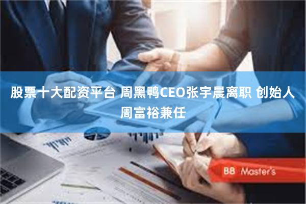 股票十大配资平台 周黑鸭CEO张宇晨离职 创始人周富裕兼任