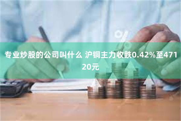 专业炒股的公司叫什么 沪铜主力收跌0.42%至47120元