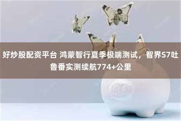 好炒股配资平台 鸿蒙智行夏季极端测试，智界S7吐鲁番实测续航774+公里