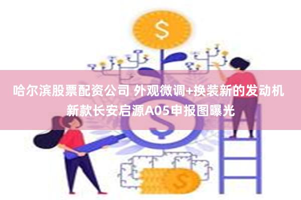 哈尔滨股票配资公司 外观微调+换装新的发动机 新款长安启源A05申报图曝光