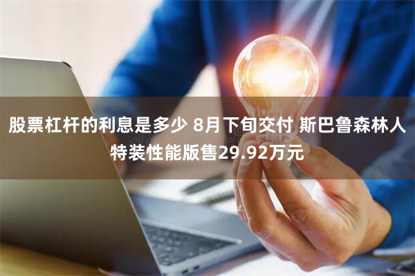 股票杠杆的利息是多少 8月下旬交付 斯巴鲁森林人特装性能版售29.92万元