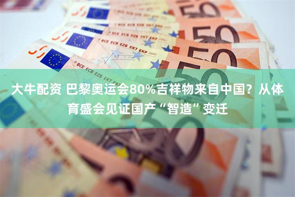 大牛配资 巴黎奥运会80%吉祥物来自中国？从体育盛会见证国产“智造”变迁