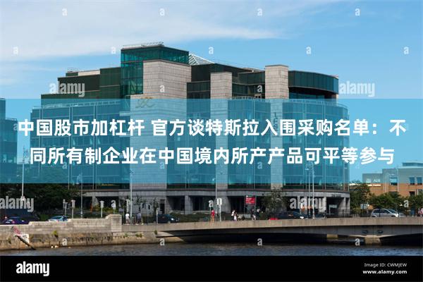 中国股市加杠杆 官方谈特斯拉入围采购名单：不同所有制企业在中国境内所产产品可平等参与