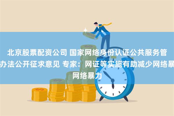 北京股票配资公司 国家网络身份认证公共服务管理办法公开征求意见 专家：网证等实施有助减少网络暴力