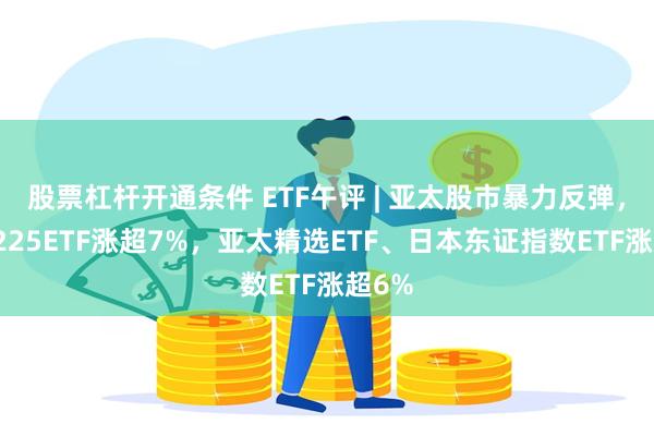 股票杠杆开通条件 ETF午评 | 亚太股市暴力反弹，日经225ETF涨超7%，亚太精选ETF、日本东证指数ETF涨超6%