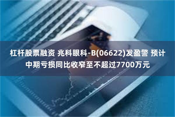 杠杆股票融资 兆科眼科-B(06622)发盈警 预计中期亏损同比收窄至不超过7700万元