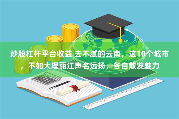 炒股杠杆平台收益 去不腻的云南，这10个城市，不如大理丽江声名远扬，各自散发魅力