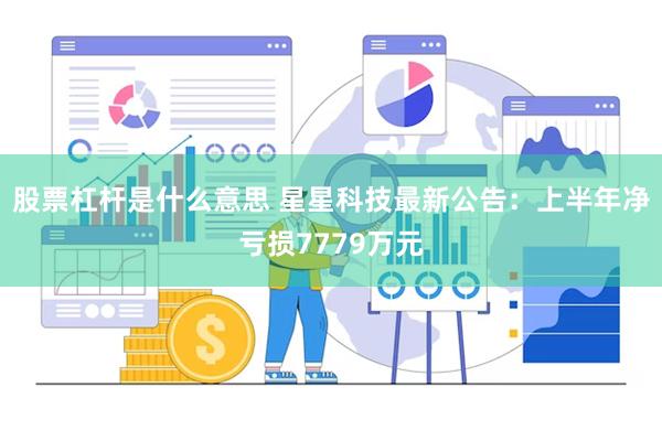 股票杠杆是什么意思 星星科技最新公告：上半年净亏损7779万元