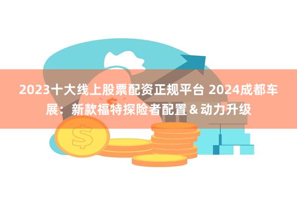 2023十大线上股票配资正规平台 2024成都车展：新款福特探险者配置＆动力升级