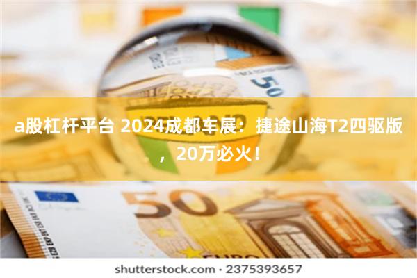 a股杠杆平台 2024成都车展：捷途山海T2四驱版，20万必火！