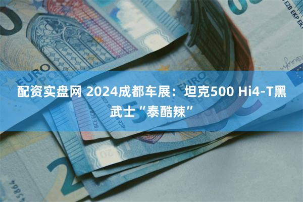 配资实盘网 2024成都车展：坦克500 Hi4-T黑武士“泰酷辣”