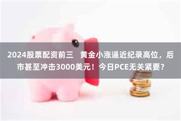 2024股票配资前三   黄金小涨逼近纪录高位，后市甚至冲击3000美元！今日PCE无关紧要？