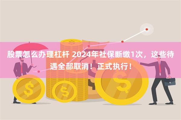 股票怎么办理杠杆 2024年社保断缴1次，这些待遇全部取消！正式执行！