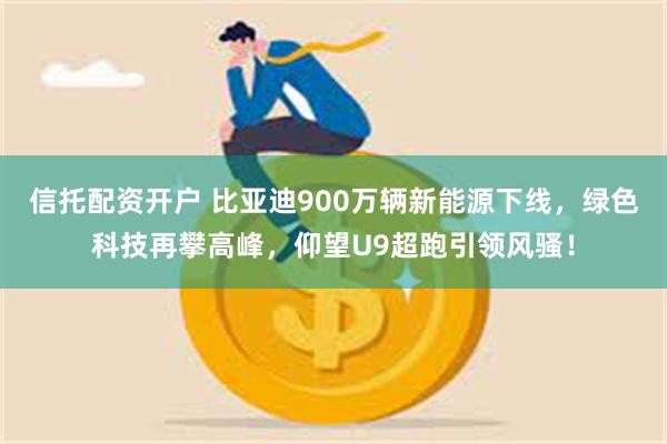 信托配资开户 比亚迪900万辆新能源下线，绿色科技再攀高峰，仰望U9超跑引领风骚！