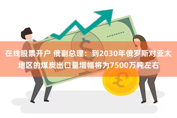 在线股票开户 俄副总理：到2030年俄罗斯对亚太地区的煤炭出口量增幅将为7500万吨左右