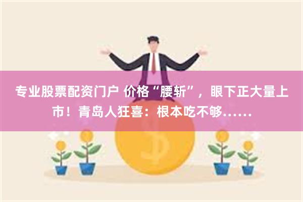 专业股票配资门户 价格“腰斩”，眼下正大量上市！青岛人狂喜：根本吃不够……