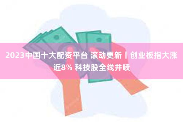 2023中国十大配资平台 滚动更新丨创业板指大涨近8% 科技股全线井喷