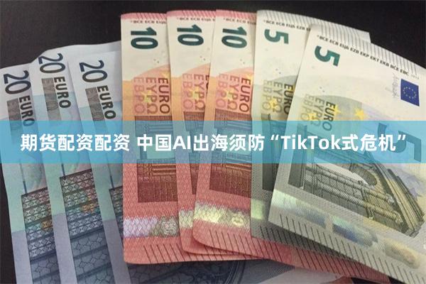 期货配资配资 中国AI出海须防“TikTok式危机”