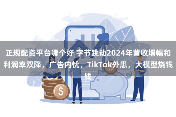 正规配资平台哪个好 字节跳动2024年营收增幅和利润率双降，广告内忧，TikTok外患，大模型烧钱