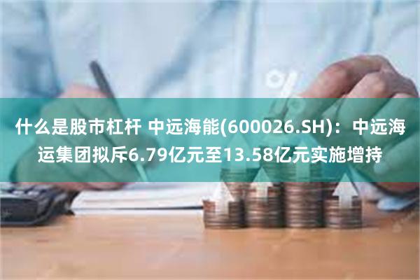 什么是股市杠杆 中远海能(600026.SH)：中远海运集团拟斥6.79亿元至13.58亿元实施增持