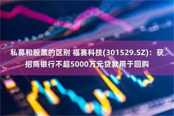 私募和股票的区别 福赛科技(301529.SZ)：获招商银行不超5000万元贷款用于回购