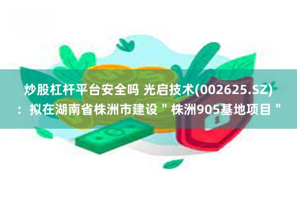 炒股杠杆平台安全吗 光启技术(002625.SZ)：拟在湖南省株洲市建设＂株洲905基地项目＂