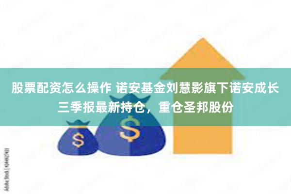 股票配资怎么操作 诺安基金刘慧影旗下诺安成长三季报最新持仓，重仓圣邦股份