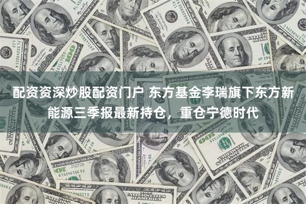 配资资深炒股配资门户 东方基金李瑞旗下东方新能源三季报最新持仓，重仓宁德时代