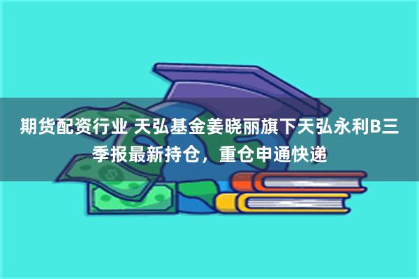 期货配资行业 天弘基金姜晓丽旗下天弘永利B三季报最新持仓，重仓申通快递