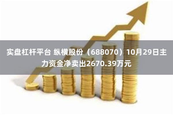 实盘杠杆平台 纵横股份（688070）10月29日主力资金净卖出2670.39万元