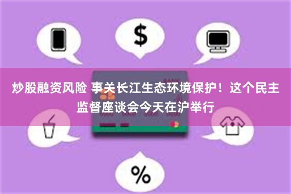 炒股融资风险 事关长江生态环境保护！这个民主监督座谈会今天在沪举行