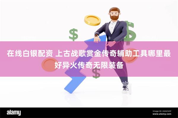 在线白银配资 上古战歌赏金传奇辅助工具哪里最好异火传奇无限装备