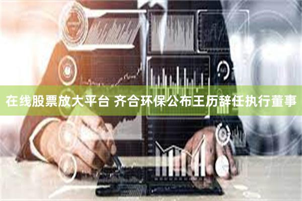 在线股票放大平台 齐合环保公布王历辞任执行董事