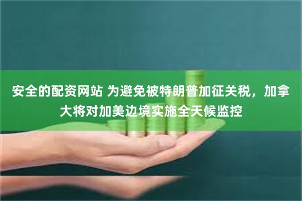 安全的配资网站 为避免被特朗普加征关税，加拿大将对加美边境实施全天候监控