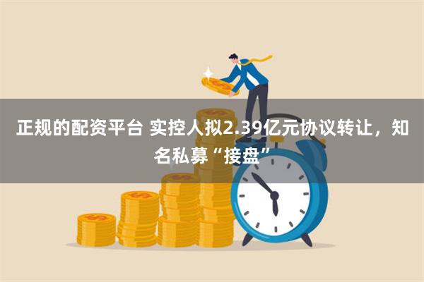 正规的配资平台 实控人拟2.39亿元协议转让，知名私募“接盘”