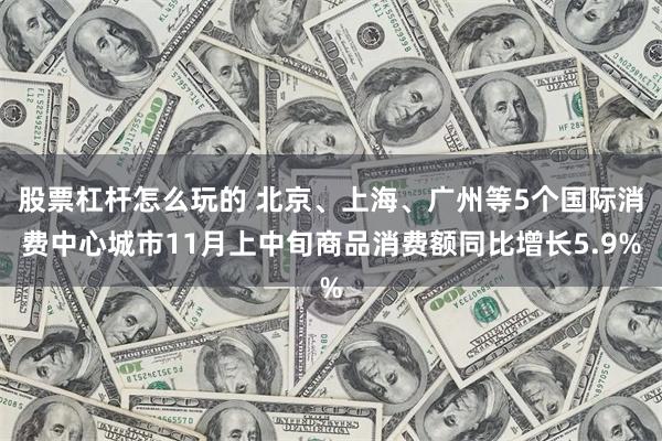 股票杠杆怎么玩的 北京、上海、广州等5个国际消费中心城市11月上中旬商品消费额同比增长5.9%