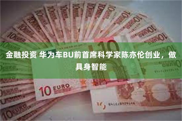 金融投资 华为车BU前首席科学家陈亦伦创业，做具身智能