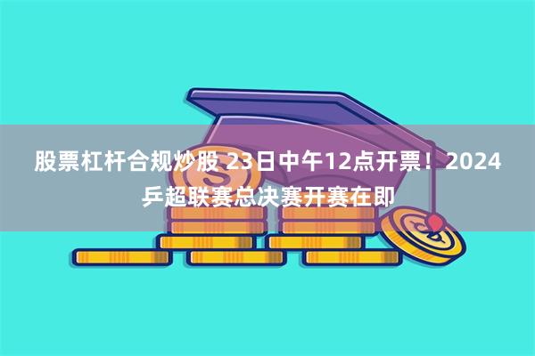 股票杠杆合规炒股 23日中午12点开票！2024乒超联赛总决赛开赛在即