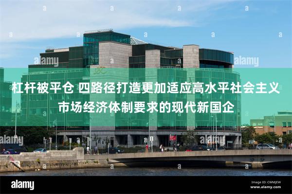 杠杆被平仓 四路径打造更加适应高水平社会主义市场经济体制要求的现代新国企