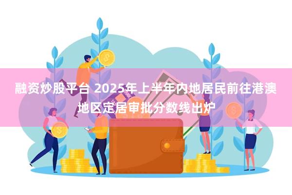 融资炒股平台 2025年上半年内地居民前往港澳地区定居审批分数线出炉