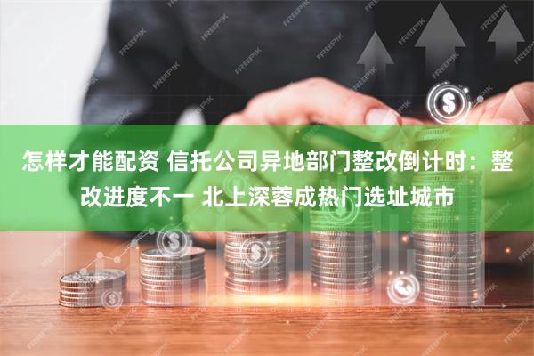 怎样才能配资 信托公司异地部门整改倒计时：整改进度不一 北上深蓉成热门选址城市