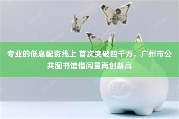 专业的低息配资线上 首次突破四千万，广州市公共图书馆借阅量再创新高