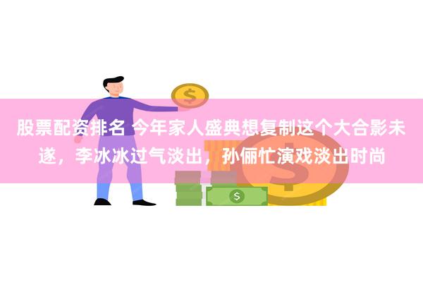 股票配资排名 今年家人盛典想复制这个大合影未遂，李冰冰过气淡出，孙俪忙演戏淡出时尚