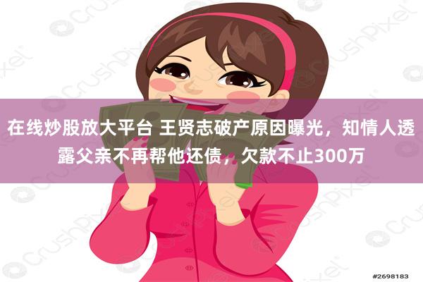 在线炒股放大平台 王贤志破产原因曝光，知情人透露父亲不再帮他还债，欠款不止300万